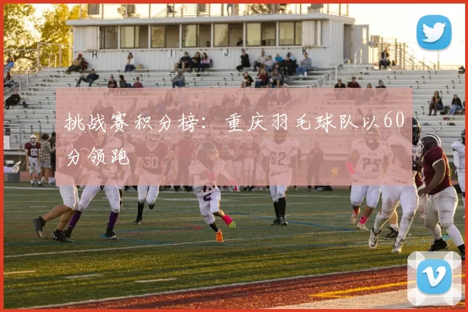 挑战赛积分榜：重庆羽毛球队以60分领跑