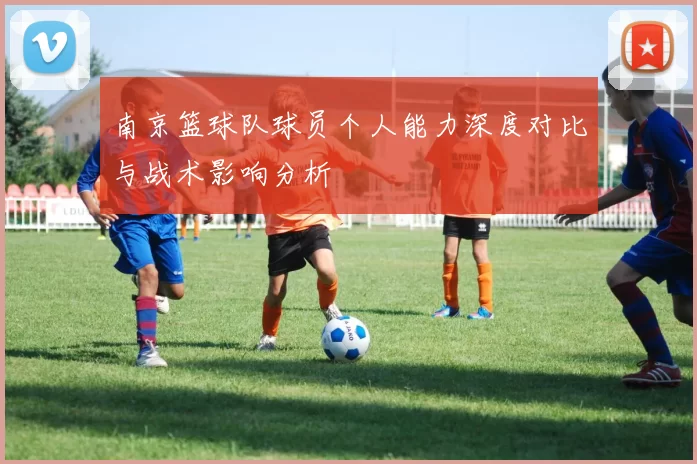 南京篮球队球员个人能力深度对比与战术影响分析