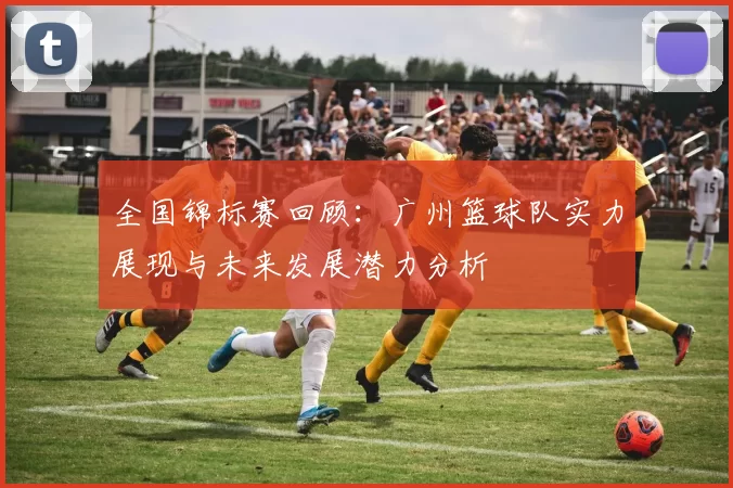 全国锦标赛回顾：广州篮球队实力展现与未来发展潜力分析