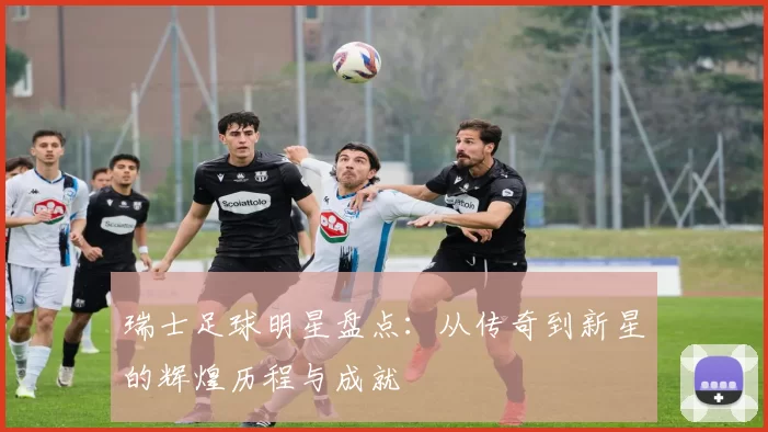 瑞士足球明星盘点：从传奇到新星的辉煌历程与成就