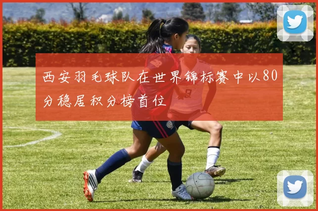 西安羽毛球队在世界锦标赛中以80分稳居积分榜首位