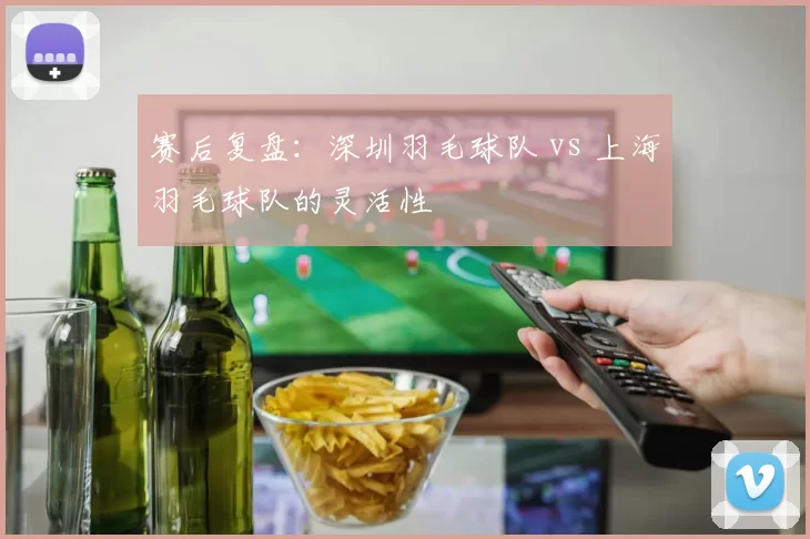 赛后复盘：深圳羽毛球队 vs 上海羽毛球队的灵活性