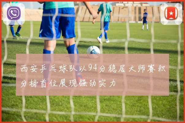 西安乒乓球队以94分稳居大师赛积分榜首位展现强劲实力