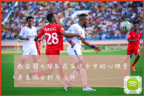 西安羽毛球队在亚运会中的心理素质表现分析与点评