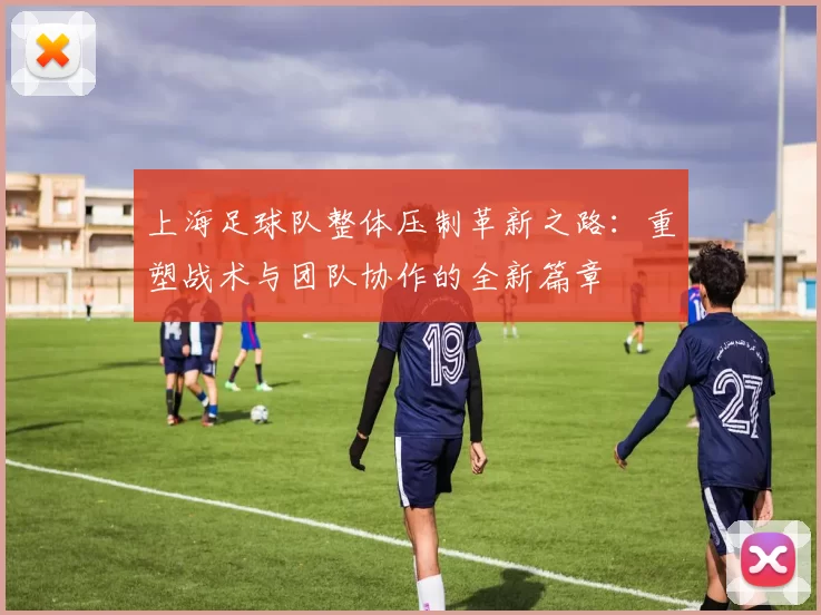 上海足球队整体压制革新之路：重塑战术与团队协作的全新篇章